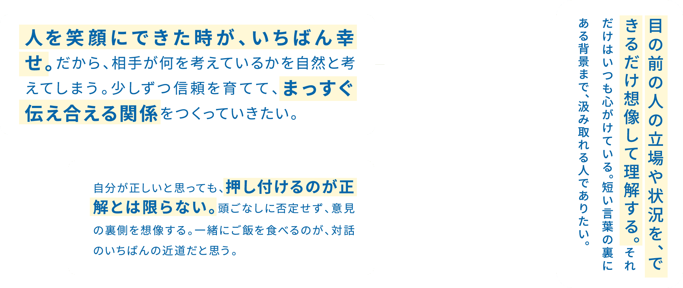 「相手のために」ではなく、「相手の立場に立って」物事を考えたい。 / 人を笑顔にできた時が、いちばん幸せ。だから、相手が何を考えているかを自然と考えてしまう。少しずつ信頼を育てて、まっすぐ伝え合える関係をつくっていきたい。