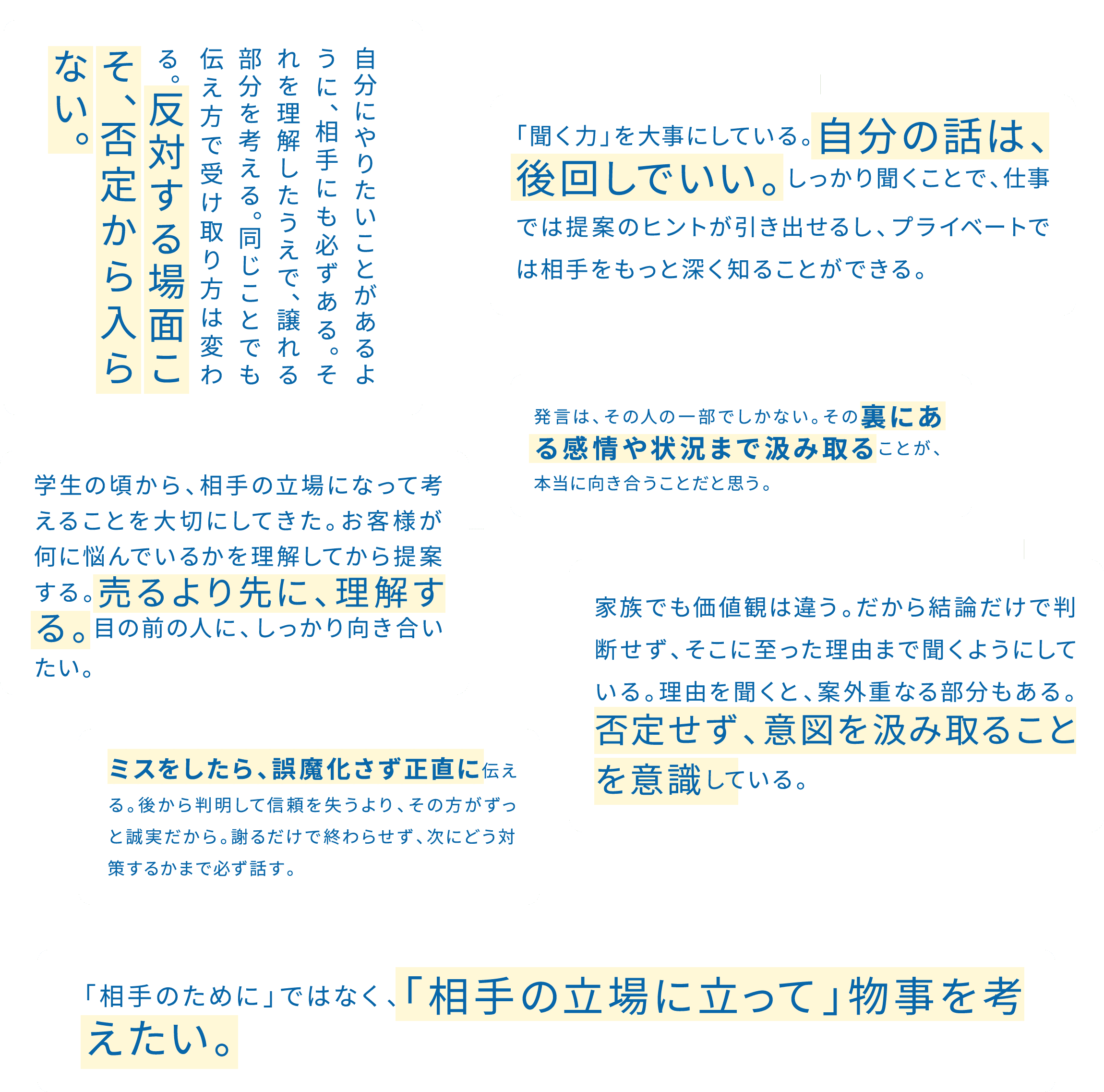自分が正しいと思っても、押し付けるのが正解とは限らない。頭ごなしに否定せず、意見の裏側を想像する。一緒にご飯を食べるのが、対話のいちばんの近道だと思う。 / 自分にやりたいことがあるように、相手にも必ずある。それを理解したうえで、譲れる部分を考える。同じことでも伝え方で受け取り方は変わる。反対する場面こそ、否定から入らない。 / 「聞く力」を大事にしている。自分の話は、後回しでいい。しっかり聞くことで、仕事では提案のヒントが引き出せるし、プライベートでは相手をもっと深く知ることができる。 / 発言は、その人の一部でしかない。その裏にある感情や状況まで汲み取ることが、本当に向き合うことだと思う。 / 学生の頃から、相手の立場になって考えることを大切にしてきた。お客様が何に悩んでいるかを理解してから提案する。売るより先に、理解する。目の前の人に、しっかり向き合いたい。 / ミスをしたら、誤魔化さず正直に伝える。後から判明して信頼を失うより、その方がずっと誠実だから。謝るだけで終わらせず、次にどう対策するかまで必ず話す。 / 家族でも価値観は違う。だから結論だけで判断せず、そこに至った理由まで聞くようにしている。理由を聞くと、案外重なる部分もある。否定せず、意図を汲み取ることを意識している。