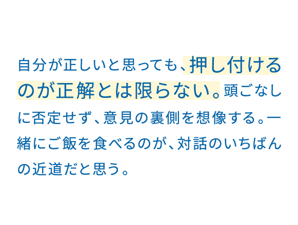 「聞く力」を大事にしている。自分の話は、後回しでいい。しっかり聞くことで、仕事では提案のヒントが引き出せるし、プライベートでは相手をもっと深く知ることができる。