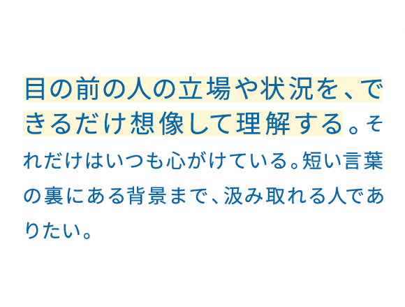 学生の頃から、相手の立場になって考えることを大切にしてきた。お客様が何に悩んでいるかを理解してから提案する。売るより先に、理解する。目の前の人に、しっかり向き合いたい。