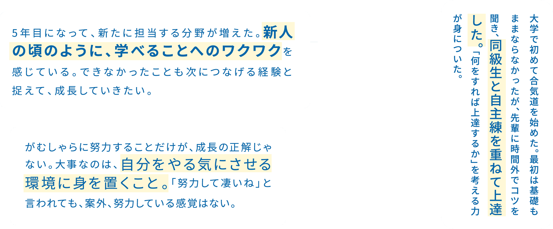 5年目になって、新たに担当する分野が増えた。新人の頃のように、学べることへのワクワクを感じている。できなかったことも次につなげる経験と捉えて、成長していきたい。 / 大学で初めて合気道を始めた。最初は基礎もままならなかったが、先輩に時間外でコツを聞き、同級生と自主練を重ねて上達した。「何をすれば上達するか」を考える力が身についた。