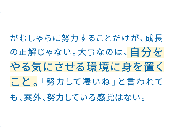 「そもそも」を問い直すようにしている。結果だけを追いがちだが、その前提を見直すことで、判断の軸が定まってくる。この軸こそが、大きな成長のベースになると確信している。