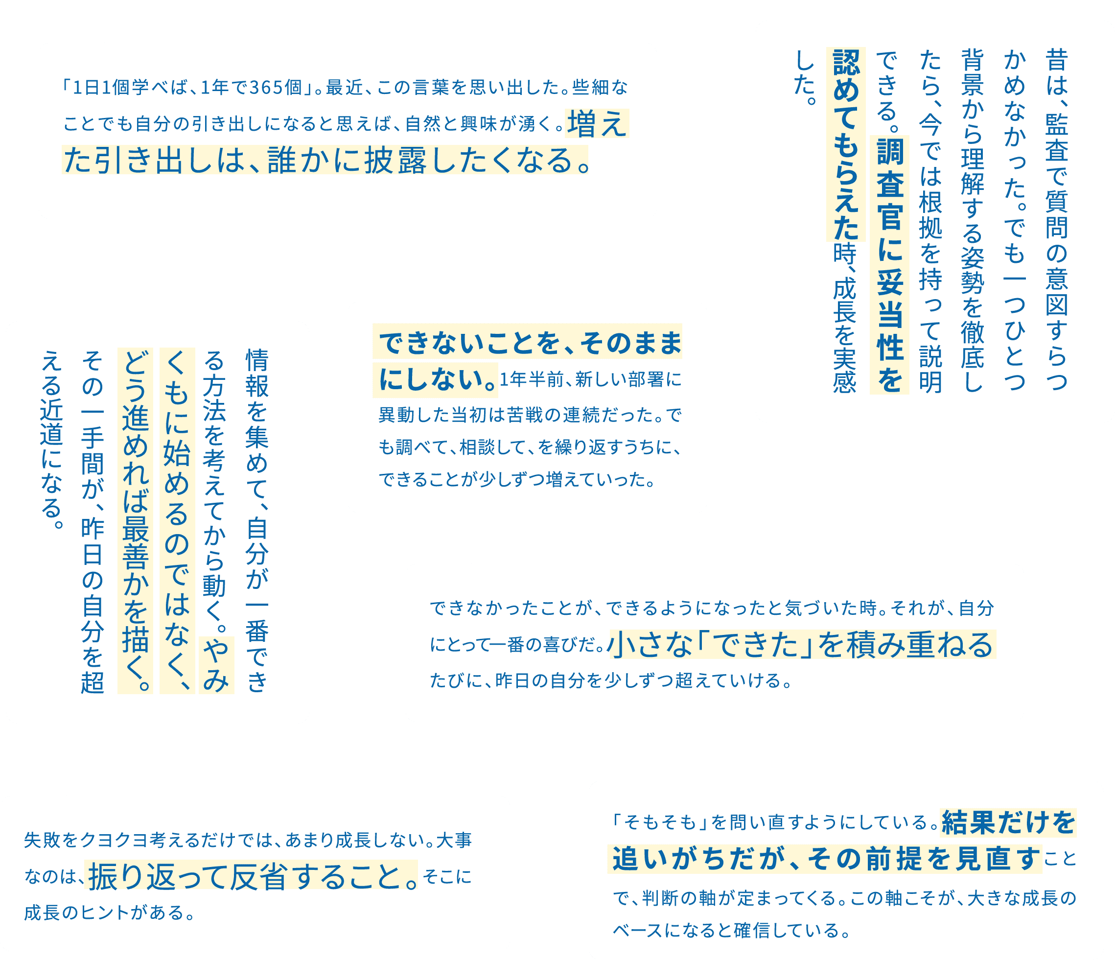 昔は、監査で質問の意図すらつかめなかった。でも一つひとつ背景から理解する姿勢を徹底したら、今では根拠を持って説明できる。調査官に妥当性を認めてもらえた時、成長を実感した。 / 情報を集めて、自分が一番できる方法を考えてから動く。やみくもに始めるのではなく、どう進めれば最善かを描く。その一手間が、昨日の自分を超える近道になる。 / 「1日1個学べば、1年で365個」。最近、この言葉を思い出した。些細なことでも自分の引き出しになると思えば、自然と興味が湧く。増えた引き出しは、誰かに披露したくなる。 / できないことを、そのままにしない。1年半前、新しい部署に異動した当初は苦戦の連続だった。でも調べて、相談して、を繰り返すうちに、できることが少しずつ増えていった。 / 失敗をクヨクヨ考えるだけでは、あまり成長しない。大事なのは、振り返って反省すること。そこに成長のヒントがある。 / できなかったことが、できるようになったと気づいた時。それが、自分にとって一番の喜びだ。小さな「できた」を積み重ねるたびに、昨日の自分を少しずつ超えていける。 / 「そもそも」を問い直すようにしている。結果だけを追いがちだが、その前提を見直すことで、判断の軸が定まってくる。この軸こそが、大きな成長のベースになると確信している。