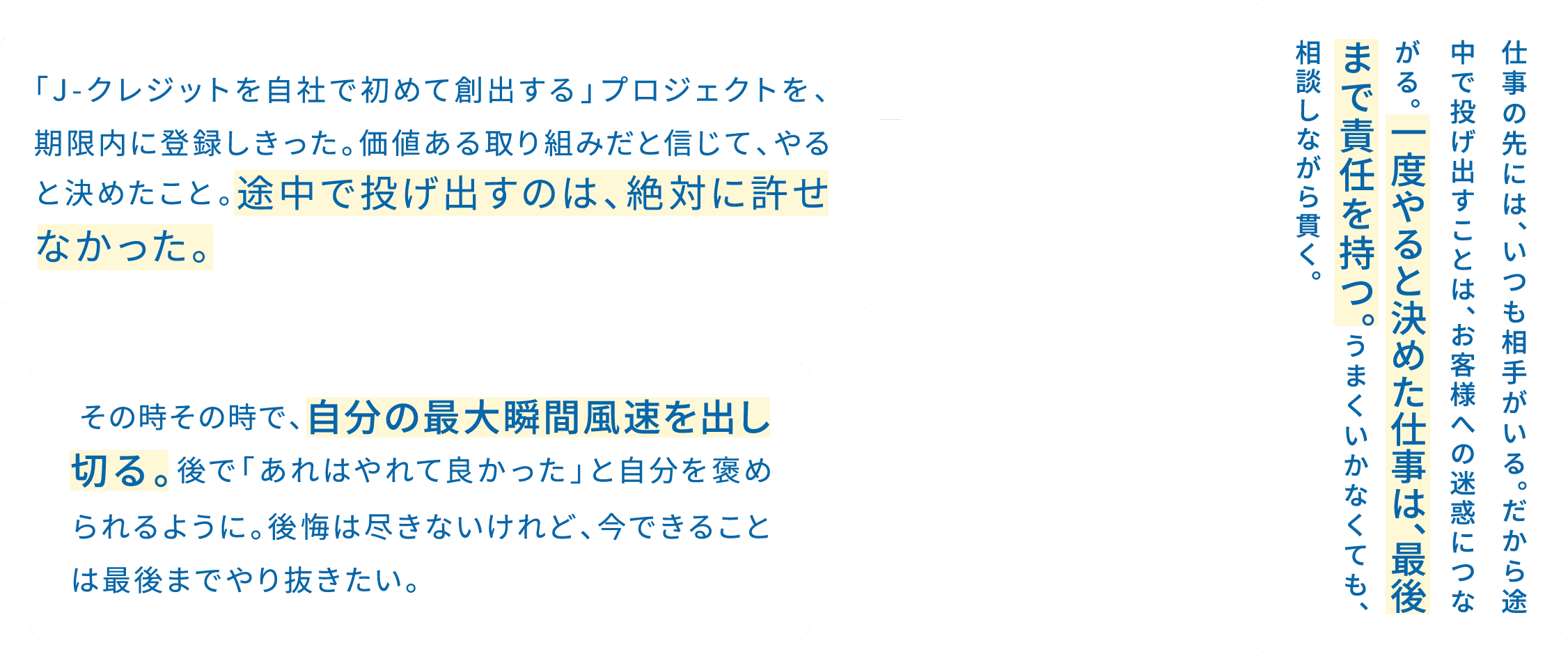 「J-クレジットを自社で初めて創出する」プロジェクトを、期限内に登録しきった。価値ある取り組みだと信じて、やると決めたこと。途中で投げ出すのは、絶対に許せなかった。 / 仕事の先には、いつも相手がいる。だから途中で投げ出すことは、お客様への迷惑につながる。一度やると決めた仕事は、最後まで責任を持つ。うまくいかなくても、相談しながら貫く。