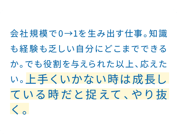 仕事の先には、いつも相手がいる。だから途中で投げ出すことは、お客様への迷惑につながる。一度やると決めた仕事は、最後まで責任を持つ。うまくいかなくても、相談しながら貫く。