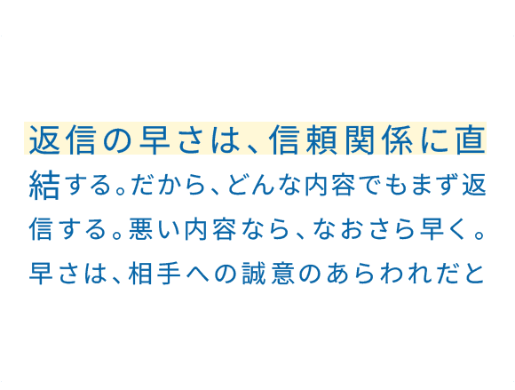 後回しにして、状況が良くなることはまずない。小さなことでも、できることから進めていく。「やります」の一言でいい。レスポンスは、とにかく早さが大事。