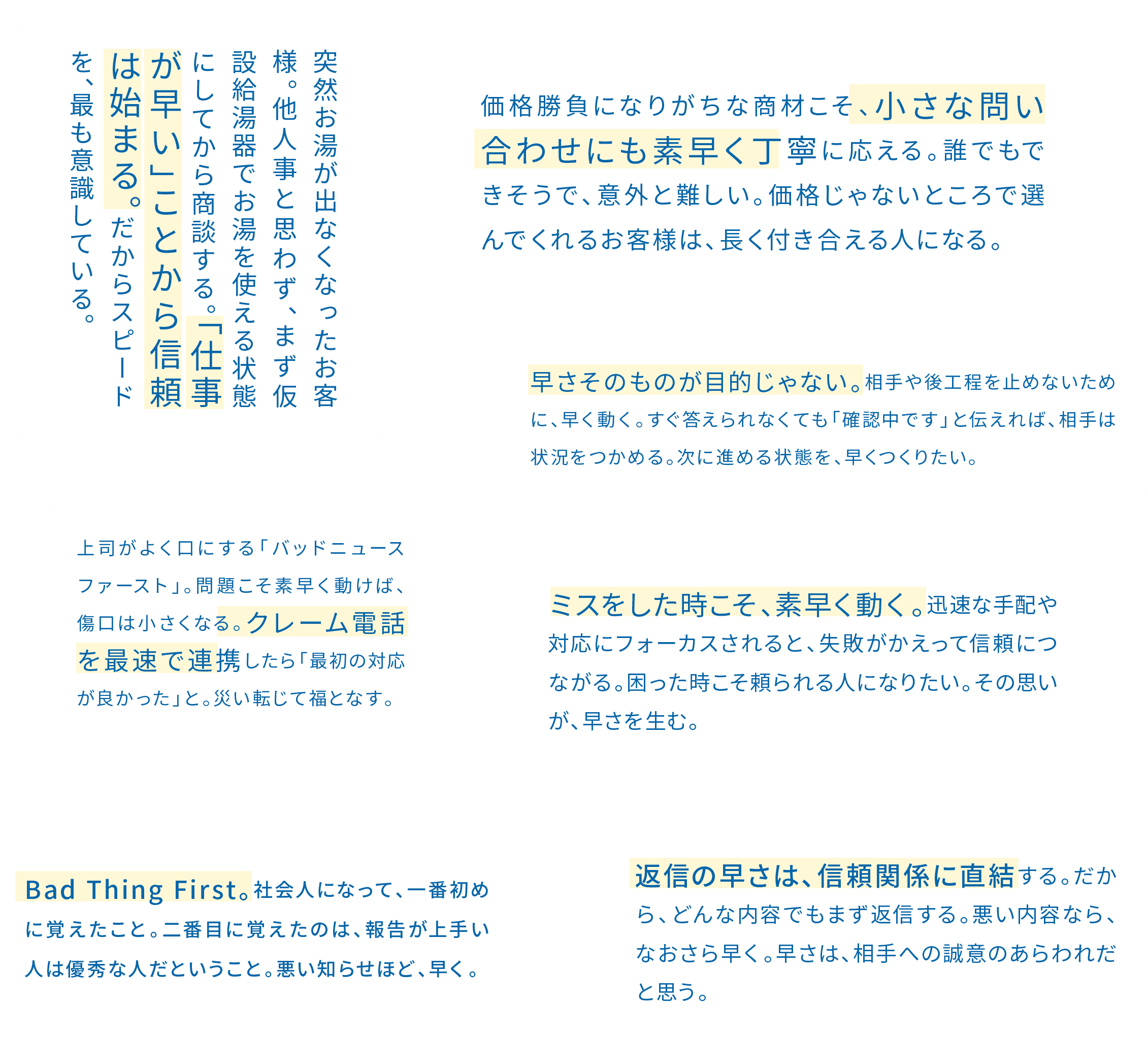 価格勝負になりがちな商材こそ、小さな問い合わせにも素早く丁寧に応える。誰でもできそうで、意外と難しい。価格じゃないところで選んでくれるお客さんは、長く付き合える人になる。 / 突然お湯が出なくなったお客様。他人事と思わず、まず仮設給湯器でお湯を使える状態にしてから商談する。「仕事が早い」ことから信頼は始まる。だからスピードを、最も意識している。 / 早さそのものが目的じゃない。相手や後工程を止めないために、早く動く。すぐ答えられなくても「確認中です」と伝えれば、相手は状況をつかめる。次に進める状態を、早くつくりたい。 / 役員がよく口にする「バッドニュースファースト」。問題こそ素早く動けば、傷口は小さくなる。クレーム電話を最速で連携したら「最初の対応が良かった」と。災い転じて福となす。 / ミスをした時こそ、素早く動く。迅速な手配や対応にフォーカスされると、失敗がかえって信頼につながる。困った時こそ頼られる人になりたい。その思いが、早さを生む。 / Bad Thing First。社会人になって、一番初めに覚えたこと。二番目に覚えたのは、報告が上手い人は優秀な人だということ。悪い知らせほど、早く。 / 返信の速さは、信頼関係に直結する。だから、どんな内容でもまず返信する。悪い内容なら、なおさら早く。早さは、相手への誠意のあらわれだと思う。