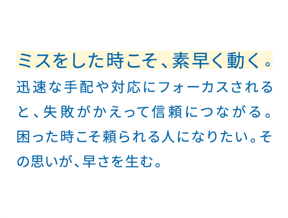すぐ対応できることは、迅速に。早く応えるほど、相手に良い印象を持ってもらえる。そうすると、こちらからも頼みやすくなる。早さは、めぐりめぐって良い関係につながっていく。