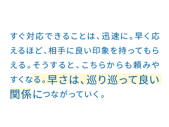 ミスをした時こそ、素早く動く。迅速な手配や対応にフォーカスされると、失敗がかえって信頼につながる。困った時こそ頼られる人になりたい。その思いが、早さを生む。